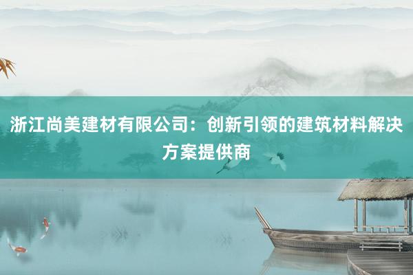 浙江尚美建材有限公司：创新引领的建筑材料解决方案提供商