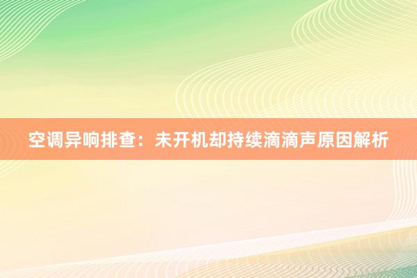 空调异响排查：未开机却持续滴滴声原因解析