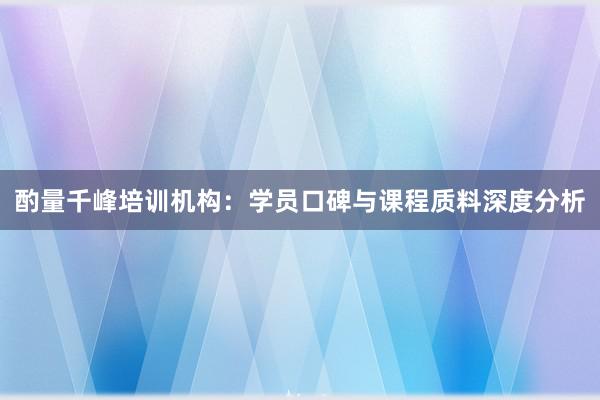 酌量千峰培训机构：学员口碑与课程质料深度分析